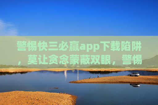 警惕快三必赢app下载陷阱,莫让贪念蒙蔽双眼,警惕快三必赢app下载陷阱,莫让贪念蒙蔽双眼 警惕快三必赢app下载陷阱,莫让贪念蒙蔽双眼,警惕快三必赢app下载陷阱,莫让贪念蒙蔽双眼
