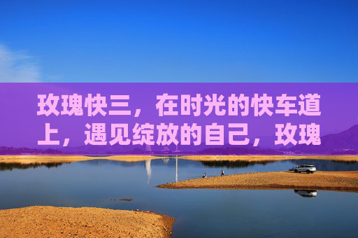 玫瑰快三,在时光的快车道上,遇见绽放的自己,玫瑰快三,时光快车道,遇见绽放的自己 玫瑰快三,在时光的快车道上,遇见绽放的自己,玫瑰快三,时光快车道,遇见绽放的自己