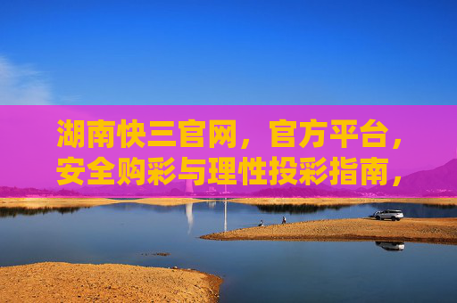 湖南快三官网，官方平台，安全购彩与理性投彩指南，湖南快三官网官方平台，安全购彩与理性投彩指南