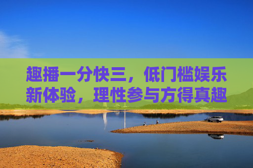 趣播一分快三，低门槛娱乐新体验，理性参与方得真趣，趣播一分快三，低门槛新体验，理性方得真趣