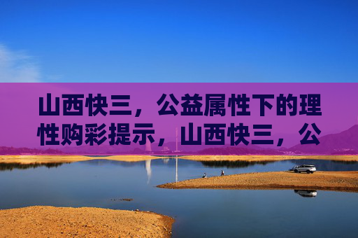 山西快三,公益属性下的理性购彩提示,山西快三,公益为先,理性购彩 山西快三,公益属性下的理性购彩提示,山西快三,公益为先,理性购彩