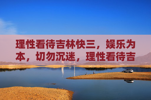 理性看待吉林快三，娱乐为本，切勿沉迷，理性看待吉林快三，娱乐为本，切勿沉迷