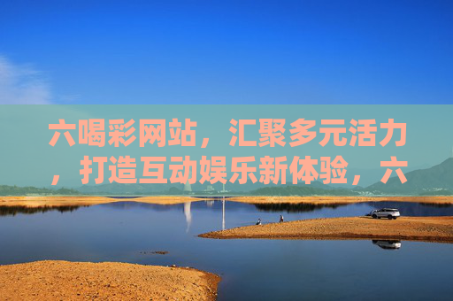 六喝彩网站，汇聚多元活力，打造互动娱乐新体验，六喝彩，多元活力互动娱乐新体验