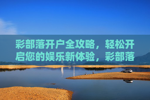 彩部落开户全攻略,轻松开启您的娱乐新体验,彩部落开户全攻略,轻松开启娱乐新体验 彩部落开户全攻略,轻松开启您的娱乐新体验,彩部落开户全攻略,轻松开启娱乐新体验