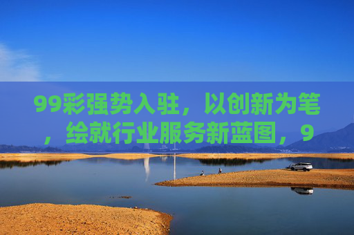 99彩强势入驻,以创新为笔,绘就行业服务新蓝图,99彩创新入驻 绘就行业服务新蓝图 99彩强势入驻,以创新为笔,绘就行业服务新蓝图,99彩创新入驻 绘就行业服务新蓝图