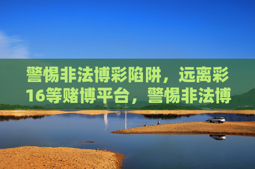 警惕非法博彩陷阱，远离彩16等赌博平台，警惕非法博彩陷阱，远离彩16等赌博平台