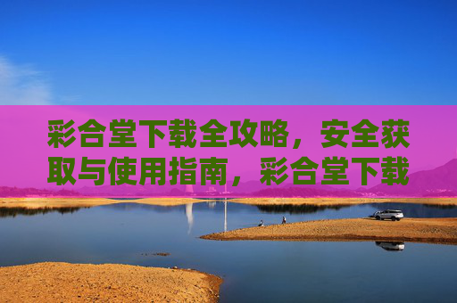 彩合堂下载全攻略，安全获取与使用指南，彩合堂下载全攻略，安全获取与使用指南