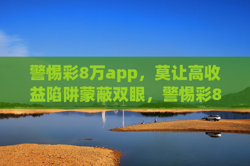 警惕彩8万app,莫让高收益陷阱蒙蔽双眼,警惕彩8万app,莫让高收益陷阱蒙蔽双眼 警惕彩8万app,莫让高收益陷阱蒙蔽双眼,警惕彩8万app,莫让高收益陷阱蒙蔽双眼