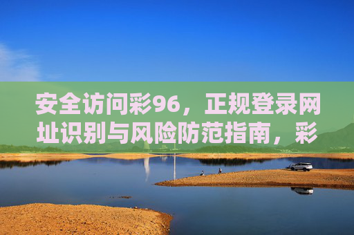 安全访问彩96,正规登录网址识别与风险防范指南,彩96安全访问指南,正规网址识别与风险防范 安全访问彩96,正规登录网址识别与风险防范指南,彩96安全访问指南,正规网址识别与风险防范