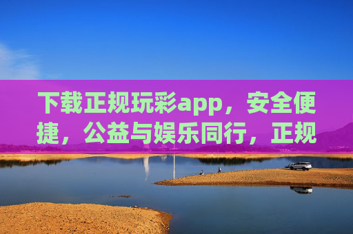 下载正规玩彩app,安全便捷,公益与娱乐同行,正规玩彩app,安全便捷,公益娱乐同行 下载正规玩彩app,安全便捷,公益与娱乐同行,正规玩彩app,安全便捷,公益娱乐同行