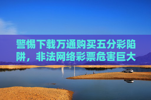 警惕下载万通购买五分彩陷阱,非法网络彩票危害巨大,警惕下载万通购买五分彩陷阱,非法网络彩票危害巨大 警惕下载万通购买五分彩陷阱,非法网络彩票危害巨大,警惕下载万通购买五分彩陷阱,非法网络彩票危害巨大