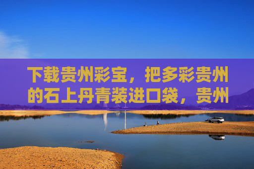 下载贵州彩宝,把多彩贵州的石上丹青装进口袋,贵州彩宝,石上丹青装进口袋 下载贵州彩宝,把多彩贵州的石上丹青装进口袋,贵州彩宝,石上丹青装进口袋