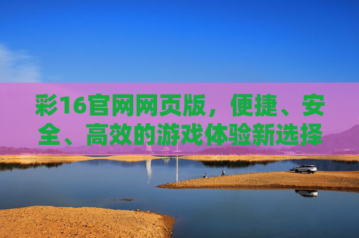 彩16官网网页版,便捷、安全、高效的游戏体验新选择,彩16官网网页版,便捷安全高效的游戏体验新选择 彩16官网网页版,便捷、安全、高效的游戏体验新选择,彩16官网网页版,便捷安全高效的游戏体验新选择