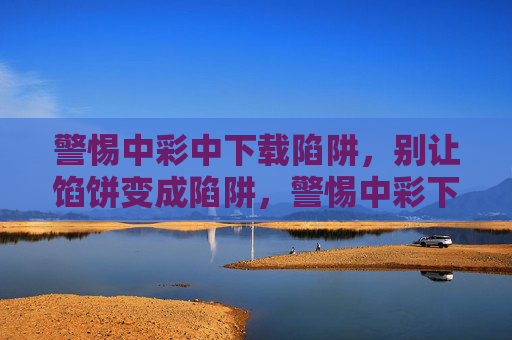 警惕中彩中下载陷阱,别让馅饼变成陷阱,警惕中彩下载陷阱,别让馅饼变陷阱 警惕中彩中下载陷阱,别让馅饼变成陷阱,警惕中彩下载陷阱,别让馅饼变陷阱