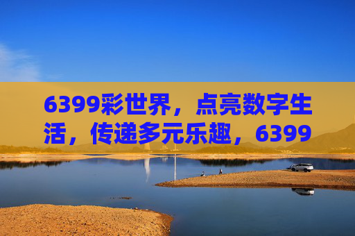6399彩世界，点亮数字生活，传递多元乐趣，6399彩世界，点亮数字多元乐趣