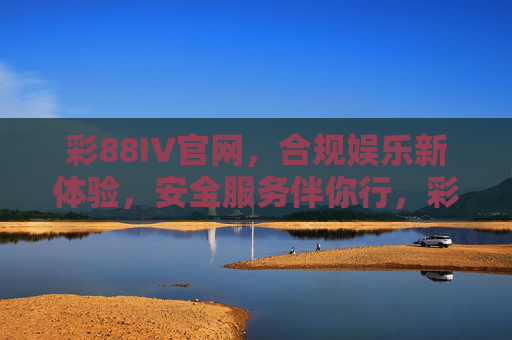 彩88IV官网，合规娱乐新体验，安全服务伴你行，彩88IV官网，合规娱乐新体验，安全服务伴你行