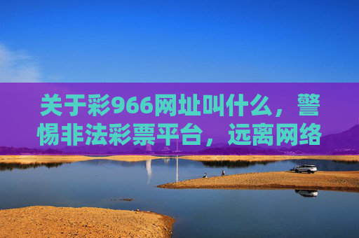 关于彩966网址叫什么,警惕非法彩票平台,远离网络赌博陷阱,警惕彩966等非法彩票平台,远离网络赌博陷阱 关于彩966网址叫什么,警惕非法彩票平台,远离网络赌博陷阱,警惕彩966等非法彩票平台,远离网络赌博陷阱