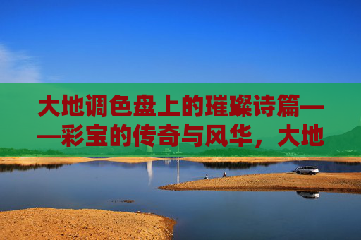 大地调色盘上的璀璨诗篇——彩宝的传奇与风华,大地调色盘上的彩宝传奇与风华 大地调色盘上的璀璨诗篇——彩宝的传奇与风华,大地调色盘上的彩宝传奇与风华