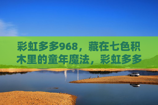 彩虹多多968，藏在七色积木里的童年魔法，彩虹多多968，藏在七色积木里的童年魔法