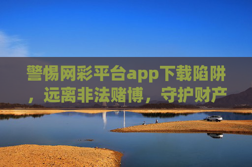 警惕网彩平台app下载陷阱,远离非法赌博,守护财产安全,警惕网彩APP下载陷阱,远离非法赌博守护财产安全 警惕网彩平台app下载陷阱,远离非法赌博,守护财产安全,警惕网彩APP下载陷阱,远离非法赌博守护财产安全
