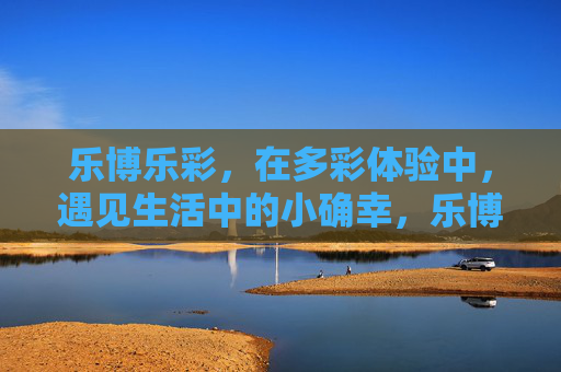 乐博乐彩,在多彩体验中,遇见生活中的小确幸,乐博乐彩,多彩体验,遇见生活小确幸 乐博乐彩,在多彩体验中,遇见生活中的小确幸,乐博乐彩,多彩体验,遇见生活小确幸