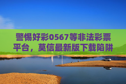 警惕好彩0567等非法彩票平台,莫信最新版下载陷阱,守护财产安全,警惕好彩0567非法彩票平台,莫信最新版下载陷阱,守护财产安全 警惕好彩0567等非法彩票平台,莫信最新版下载陷阱,守护财产安全,警惕好彩0567非法彩票平台,莫信最新版下载陷阱,守护财产安全