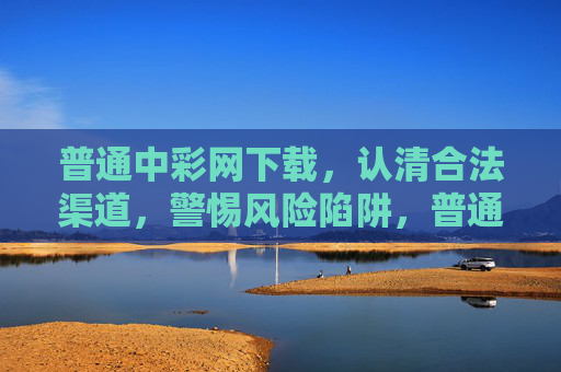 普通中彩网下载,认清合法渠道,警惕风险陷阱,普通中彩网下载,认清合法渠道,警惕风险陷阱 普通中彩网下载,认清合法渠道,警惕风险陷阱,普通中彩网下载,认清合法渠道,警惕风险陷阱