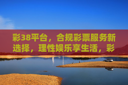 彩38平台，合规彩票服务新选择，理性娱乐享生活，彩38平台，合规彩票新选择，理性娱乐享生活