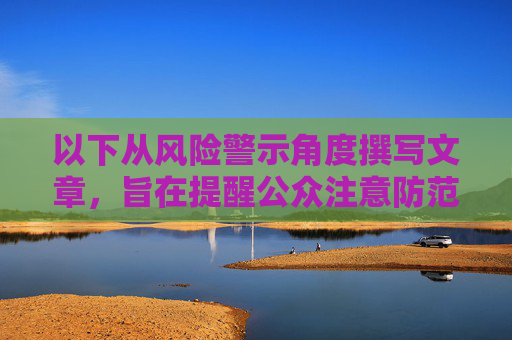 以下从风险警示角度撰写文章,旨在提醒公众注意防范,警惕风险陷阱,公众需加强防范 以下从风险警示角度撰写文章,旨在提醒公众注意防范,警惕风险陷阱,公众需加强防范