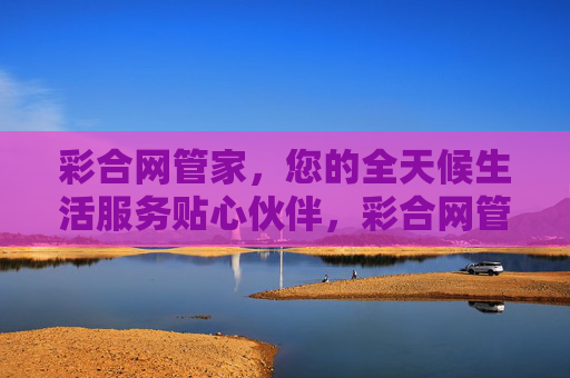 彩合网管家,您的全天候生活服务贴心伙伴,彩合网管家,全天候贴心生活伙伴 彩合网管家,您的全天候生活服务贴心伙伴,彩合网管家,全天候贴心生活伙伴