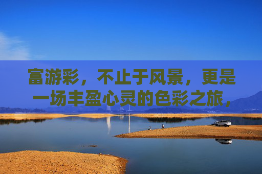 富游彩,不止于风景,更是一场丰盈心灵的色彩之旅,富游彩,丰盈心灵的色彩之旅 富游彩,不止于风景,更是一场丰盈心灵的色彩之旅,富游彩,丰盈心灵的色彩之旅