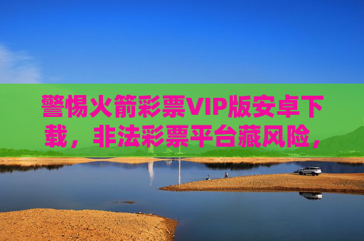 警惕火箭彩票VIP版安卓下载，非法彩票平台藏风险，合法购彩莫轻信，警惕火箭彩票VIP版安卓下载，非法彩票平台藏风险，合法购彩莫轻信