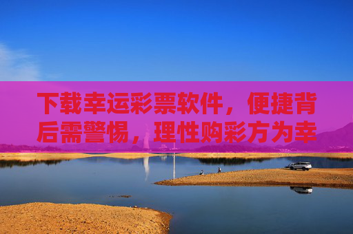 下载幸运彩票软件，便捷背后需警惕，理性购彩方为幸运真谛，便捷购彩需警惕，理性方为幸运真谛
