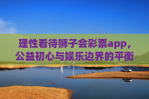 理性看待狮子会彩票app，公益初心与娱乐边界的平衡，理性看待狮子会彩票app，公益初心与娱乐边界的平衡