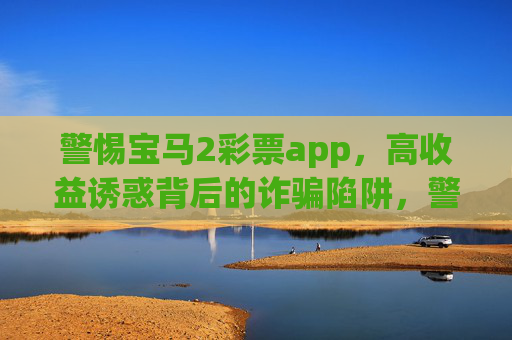 警惕宝马2彩票app,高收益诱惑背后的诈骗陷阱,警惕宝马2彩票app,高收益诱惑背后的诈骗陷阱 警惕宝马2彩票app,高收益诱惑背后的诈骗陷阱,警惕宝马2彩票app,高收益诱惑背后的诈骗陷阱