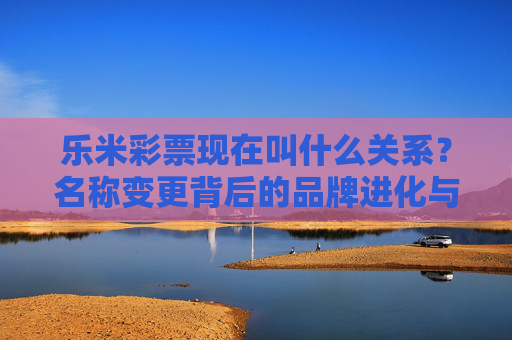 乐米彩票现在叫什么关系?名称变更背后的品牌进化与用户联结,乐米彩票名称变更,品牌进化与用户联结的新篇章 乐米彩票现在叫什么关系?名称变更背后的品牌进化与用户联结,乐米彩票名称变更,品牌进化与用户联结的新篇章