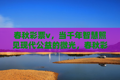 春秋彩票v,当千年智慧照见现代公益的微光,春秋彩票v,千年智慧照见现代公益微光 春秋彩票v,当千年智慧照见现代公益的微光,春秋彩票v,千年智慧照见现代公益微光