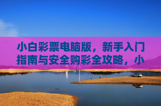 小白彩票电脑版,新手入门指南与安全购彩全攻略,小白彩票电脑版,新手入门与安全购彩全攻略 小白彩票电脑版,新手入门指南与安全购彩全攻略,小白彩票电脑版,新手入门与安全购彩全攻略