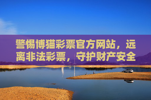 警惕博猫彩票官方网站,远离非法彩票,守护财产安全,警惕博猫彩票官方网站,远离非法彩票,守护财产安全 警惕博猫彩票官方网站,远离非法彩票,守护财产安全,警惕博猫彩票官方网站,远离非法彩票,守护财产安全