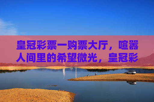 皇冠彩票一购票大厅，喧嚣人间里的希望微光，皇冠彩票大厅，喧嚣人间的希望微光