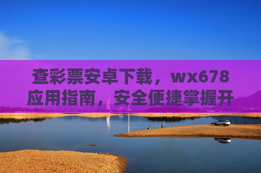 查彩票安卓下载，wx678应用指南，安全便捷掌握开奖信息，查彩票安卓下载，wx678应用指南，安全便捷掌握开奖信息