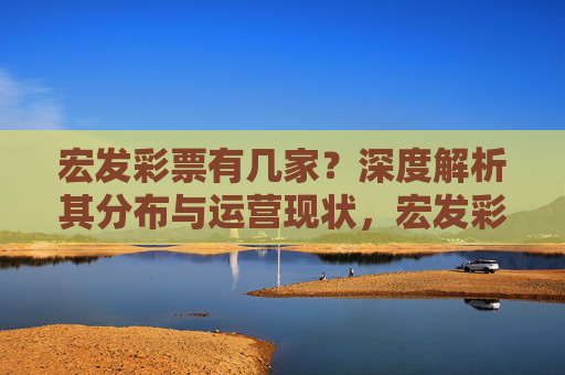 宏发彩票有几家？深度解析其分布与运营现状，宏发彩票数量分布及运营现状深度解析