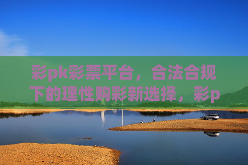 彩pk彩票平台，合法合规下的理性购彩新选择，彩pk彩票平台，合法合规的理性购彩新选择