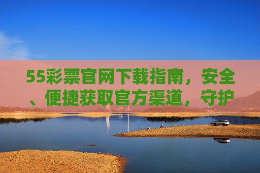55彩票官网下载指南，安全、便捷获取官方渠道，守护您的购彩体验，55彩票官网下载指南，安全便捷，守护购彩体验