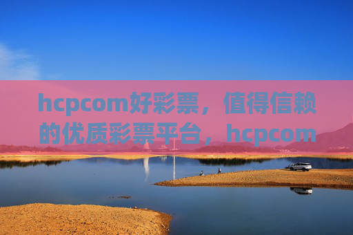 hcpcom好彩票，值得信赖的优质彩票平台，hcpcom好彩票，值得信赖的优质彩票平台