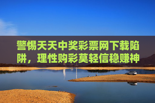 警惕天天中奖彩票网下载陷阱，理性购彩莫轻信稳赚神话，警惕天天中奖彩票网下载陷阱，理性购彩莫轻信稳赚神话