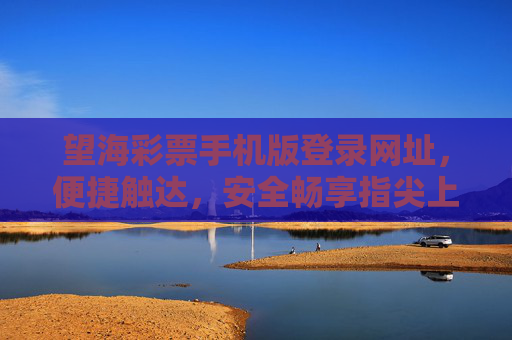 望海彩票手机版登录网址，便捷触达，安全畅享指尖上的机遇，望海彩票手机版登录，便捷安全，指尖机遇