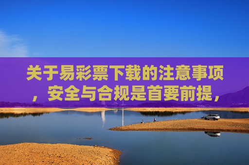 关于易彩票下载的注意事项，安全与合规是首要前提，易彩票下载，安全合规为首要前提
