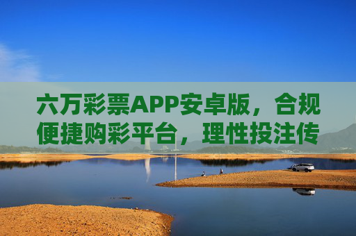 六万彩票APP安卓版,合规便捷购彩平台,理性投注传递公益暖意,六万彩票APP安卓版,合规便捷购彩,理性投注传公益 六万彩票APP安卓版,合规便捷购彩平台,理性投注传递公益暖意,六万彩票APP安卓版,合规便捷购彩,理性投注传公益