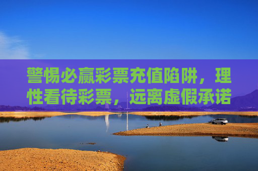 警惕必赢彩票充值陷阱，理性看待彩票，远离虚假承诺，警惕必赢彩票充值陷阱，理性购彩远离虚假承诺